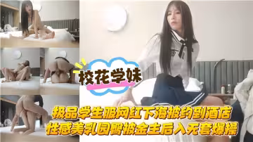 校花學妹！！極品學生服網紅下海 被約到酒店性感美乳圓臀，被金主後入無套爆操