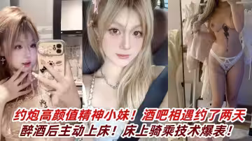 約炮高顏值精神小妹！酒吧相遇約了兩天醉酒後主動上床！床上騎乘技術爆表！