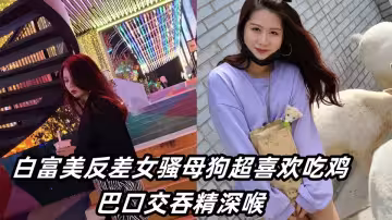 操到白富美反差女騷母狗超喜歡吃雞巴口交吞精深喉