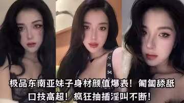 極品東南亞妹子身材顏值爆表！匍匐舔舐口技高超！瘋狂抽插淫叫不斷！