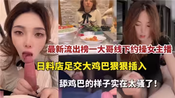 最新流出！！榜一大哥線下約操女主播，日料店足交大雞巴狠狠插入