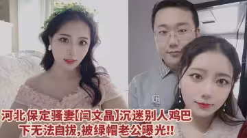 河北保定騷妻【閆文晶】沉迷別人雞巴下無法自拔，綠帽老公忍無可忍直接曝光其不雅視頻！！
