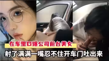 在車裡口爆公司前台美女！射了滿滿一嘴忍不住開車門吐出來