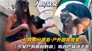 【人狗雜交】與男友分居後戶外跟狗做愛『少女戶外跟狗野戰』狗雞巴插進子宮