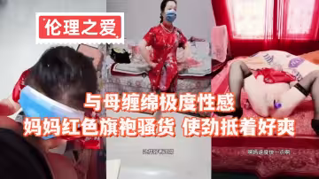 【倫理之愛】與母纏綿極度性感，媽媽紅色旗袍騷貨 使勁抵著好爽