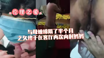 【倫理之愛】與母纏綿隔了半個月之久終於在客廳再次內射媽媽
