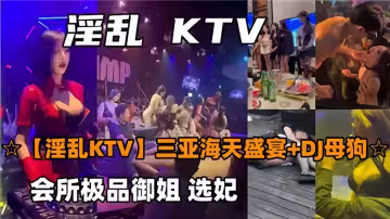 【淫亂KTV】三亞海天盛宴+DJ母狗，會所極品御姐選妃