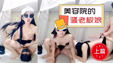 美容院裡的騷老闆娘【上篇】，露臉身材不錯讓小哥玩弄騷穴，從按摩床上玩到休息室各種爆草
