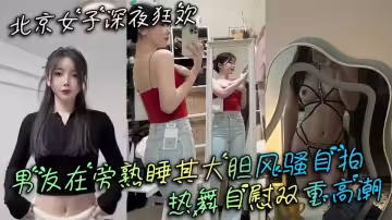 北京女子深夜狂歡男友在旁熟睡其大膽風騷自拍熱舞自慰雙重高潮！！