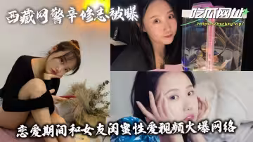 西藏網警辛修志被曝！！戀愛期間和女友閨蜜性愛視頻火爆網絡