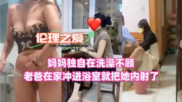 【倫理之愛】媽媽獨自在洗澡！不顧老爸在家衝進浴室就把她內射了