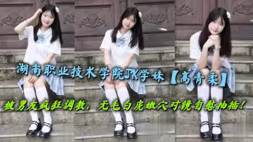 湖南職業技術學院JK學妹【高青柔】被男友瘋狂調教，無毛白虎嫩穴對鏡自慰抽插！