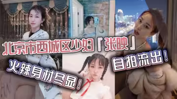 北京市西城區少婦【張映】自拍流出，火辣身材盡顯瘋狂抽插淫叫聲連連