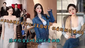HBD品牌美女CEO【夏筠婷】性愛視頻驚爆網絡，跪地給金主口交後被無套抽插