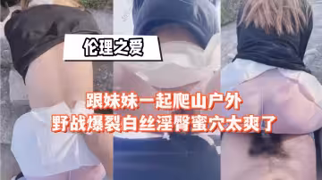 跟妹妹一起爬山戶外野戰，白絲淫臀蜜穴太爽了