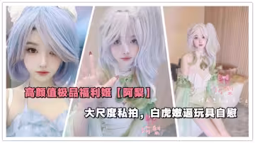 高顏值極品福利姬【阿梨】大尺度私拍，白虎嫩逼玩具自慰