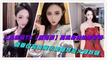 上海極品TS【潘雨辰】高挑身材絕美容顏，騎乘位完美展示美腿盡顯火辣妖嬈