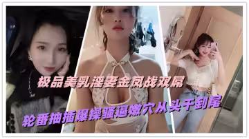 極品美乳淫妻金鳳戰雙屌，輪番抽插爆操騷逼嫩穴從頭干到尾