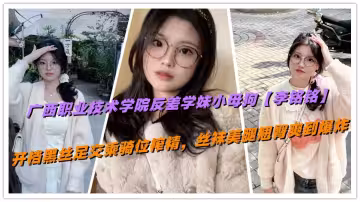 廣西職業技術學院反差學妹小母狗【李銘銘】開檔黑絲足交乘騎位榨精，絲襪美腿翹臀爽到爆炸