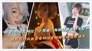 抖音COS類女網紅【小黑喵】與前任男友分手後，大尺度照片和男友的性愛視頻全被渣男曝光