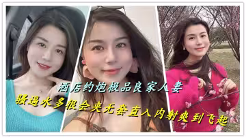 酒店約炮極品良家人妻，騷逼水多很會夾無套直入內射爽到飛起