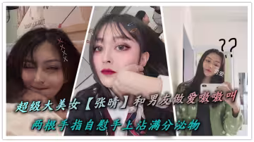超級大美女【張晴】和男友做愛嗷嗷叫，兩根手指自慰手上沾滿分泌物