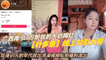 廣西南寧7萬粉絲的大奶網紅【針多魚】線上勾引大哥，紋身識人的年代放出洗澡視頻私拍流出！