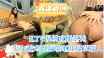 KTV現場直播，絲襪少女被雞巴深喉嘔吐爆草深入