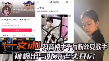 抖音快手千萬粉絲女歌手【一支沫】被爆出與北京老頭開房！跪地口交黑絲美腿張開挨操視頻！