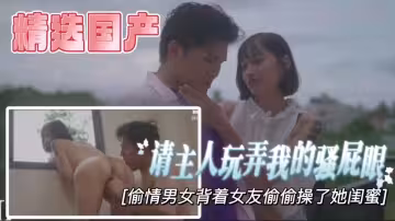 【精選國產】請主人玩弄我的騷屁眼，背著女友偷偷操了她的閨蜜