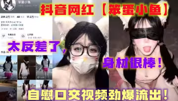 抖音網紅【笨蛋小魚】，自慰口交視頻勁爆流出！太反差了，身材很棒！