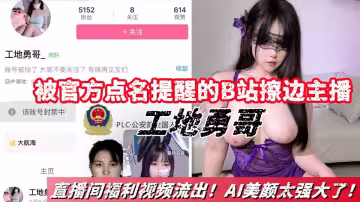 被官方點名提醒的B站擦邊主播【工地勇哥】直播間福利視頻合集流出！AI美顏太強大了！