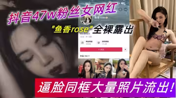 抖音47w粉絲女網紅【魚香rose】全裸露出，逼臉同框大量照片流出！