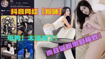 抖音網紅【粉味】母狗！太漂亮了，而且逼粉嫩到極致！