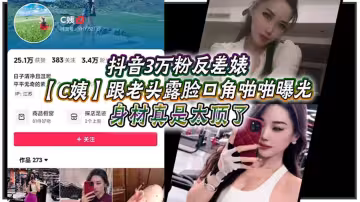 抖音3萬粉反差婊【C姨】跟老頭露臉口交啪啪曝光！