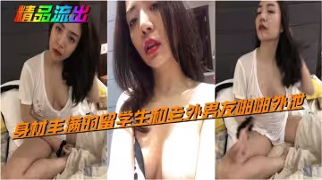 精品流出，身材豐滿的留學生和老外男友啪啪外泄