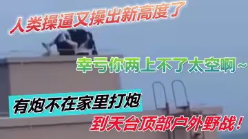 人類操逼又操出新高度了！有炮不在家裡打炮到天台頂部戶外野戰！幸虧你兩上不了太空啊~