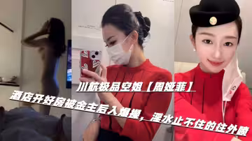 川航極品空姐【周婭菲】酒店開好房被金主後入爆操，淫水止不住的往外噴