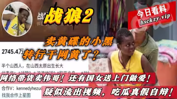 戰狼2的賣黃碟的小黑轉行干網黃了？網絡帶貨賣偉哥！還有國女送上門做愛！疑似流出視頻，吃瓜真假自辯！