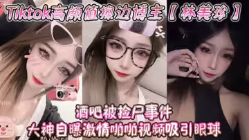 Tiktok高顏值擦邊博主【林美珍】酒吧被撿屍事件，大神自曝激情啪啪視頻吸引眼球！
