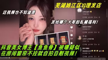 蕪湖鳩江區YJ理髮店女主被曝疑似抖音美女博主【魚魚骨】竟在房間窗簾不拉就自拍自慰視頻。這視頻也不知道是發給哪個大哥的私藏福利！