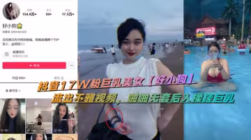 抖音17W粉巨乳美女【好小狗】流出不雅視頻，啪啪無套後入揉搓巨乳