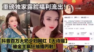 抖音百萬大奶少婦網紅【大詩瑤】重磅獨家露臉福利流出！被金主瘋狂抽插內射！