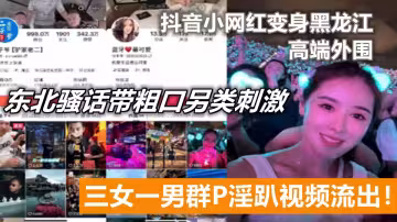 抖音小網紅變身黑龍江高端外圍，三女一男群P淫趴視頻流出！東北騷話帶粗口另類刺激。