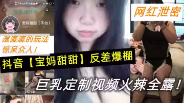 抖音【寶媽甜甜】反差爆棚，巨乳定製視頻火辣全露！濕漉漉的玩法驚呆眾人！