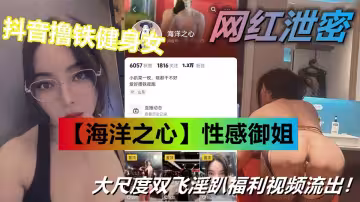抖音擼鐵健身女【海洋之心】性感御姐 大尺度雙飛淫趴福利視頻流出！太勁爆了