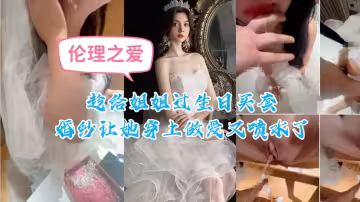 趁給姐姐過生日買套婚紗讓她穿上，做愛又噴水了