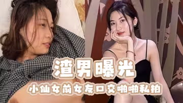 渣男曝光小仙女前女友口交啪啪私拍，畜牲般瘋狂按頭深喉口交，如此操作別有一番激情