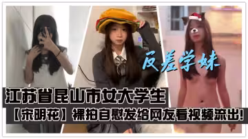 江蘇省崑山市女大學生【宋明花】裸拍自慰發給網友看視頻流出！性慾大發時只能靠自慰來緩解刺激感！