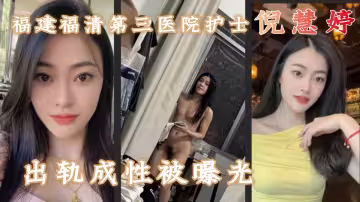 福建福清第3醫院護士【倪慧婷】出軌成性，喜歡吞精口活技術嘎嘎好，跟多任男友交往慣性出軌被曝光